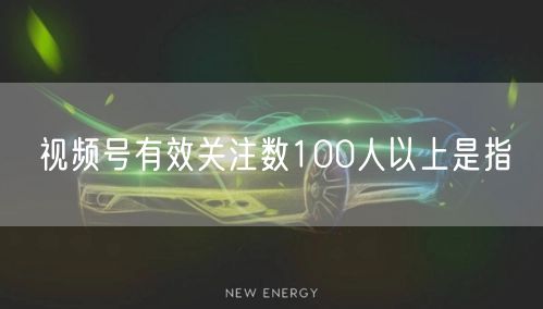 视频号有效关注数100人以上是指