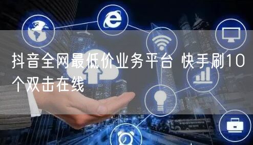 抖音全网最低价业务平台 快手刷10个双击在线
