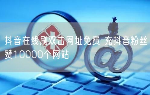 抖音在线刷双击网址免费 充抖音粉丝赞10000个网站