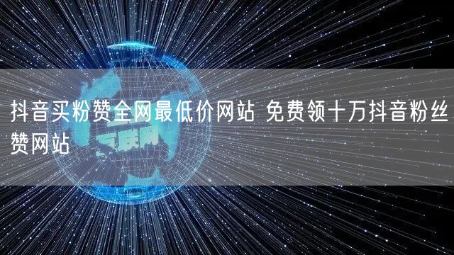 抖音买粉赞全网最低价网站 免费领十万抖音粉丝赞网站