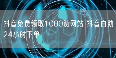 抖音免费领取1000赞网站 抖音自助24小时下单