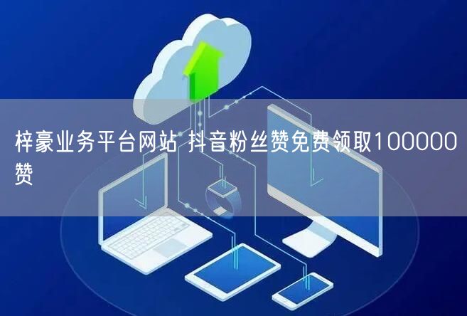 梓豪业务平台网站 抖音粉丝赞免费领取100000赞