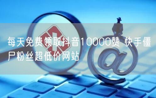 每天免费领取抖音10000赞 快手僵尸粉丝超低价网站