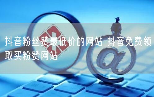 抖音粉丝赞最低价的网站 抖音免费领取买粉赞网站