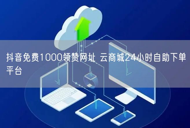 抖音免费1000领赞网址 云商城24小时自助下单平台