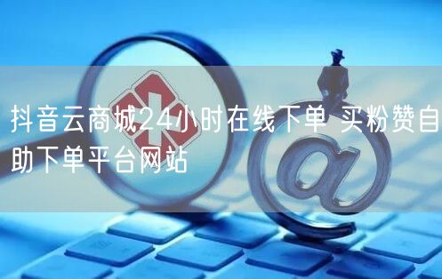 抖音云商城24小时在线下单 买粉赞自助下单平台网站