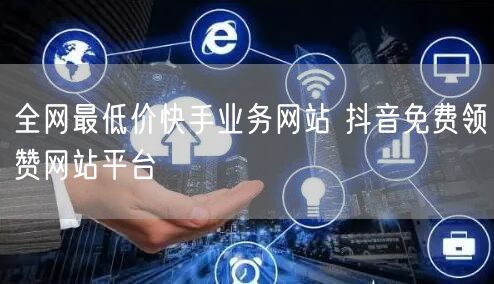 全网最低价快手业务网站 抖音免费领赞网站平台